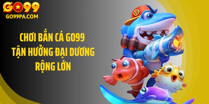 Chơi bắn cá GO99 tận hưởng đại dương rộng lớn